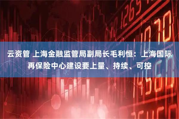 云资管 上海金融监管局副局长毛利恒：上海国际再保险中心建设要上量、持续、可控