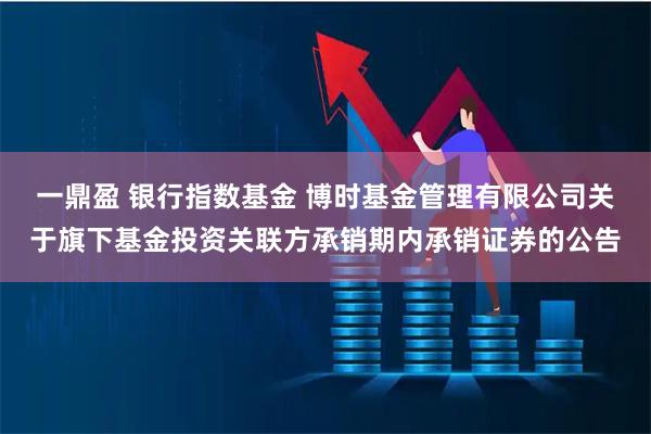 一鼎盈 银行指数基金 博时基金管理有限公司关于旗下基金投资关联方承销期内承销证券的公告