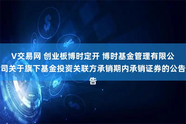 V交易网 创业板博时定开 博时基金管理有限公司关于旗下基金投资关联方承销期内承销证券的公告