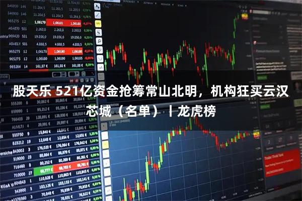 股天乐 521亿资金抢筹常山北明，机构狂买云汉芯城（名单）丨龙虎榜