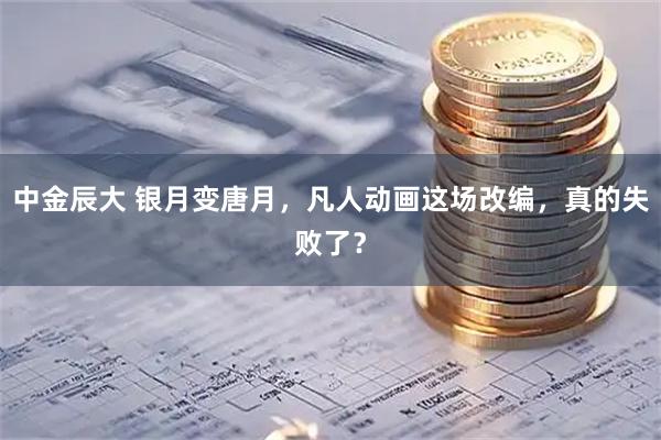 中金辰大 银月变唐月，凡人动画这场改编，真的失败了？