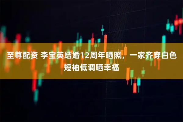 至尊配资 李宝英结婚12周年晒照，一家齐穿白色短袖低调晒幸福