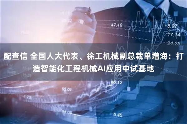 配查信 全国人大代表、徐工机械副总裁单增海：打造智能化工程机械AI应用中试基地