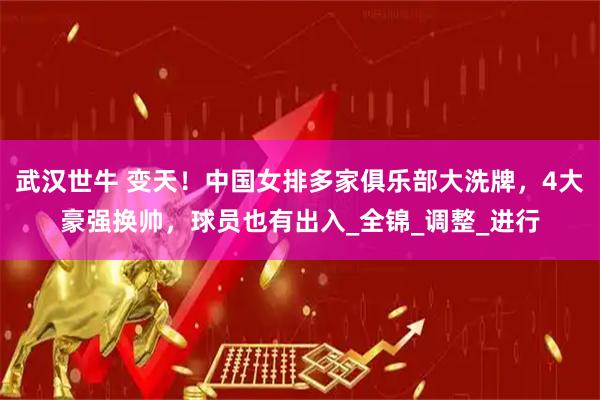 武汉世牛 变天！中国女排多家俱乐部大洗牌，4大豪强换帅，球员也有出入_全锦_调整_进行