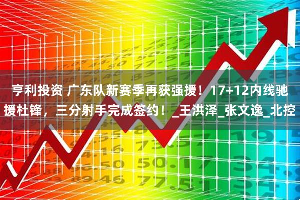 亨利投资 广东队新赛季再获强援！17+12内线驰援杜锋，三分射手完成签约！_王洪泽_张文逸_北控
