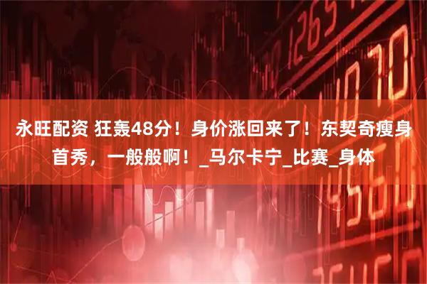 永旺配资 狂轰48分！身价涨回来了！东契奇瘦身首秀，一般般啊！_马尔卡宁_比赛_身体