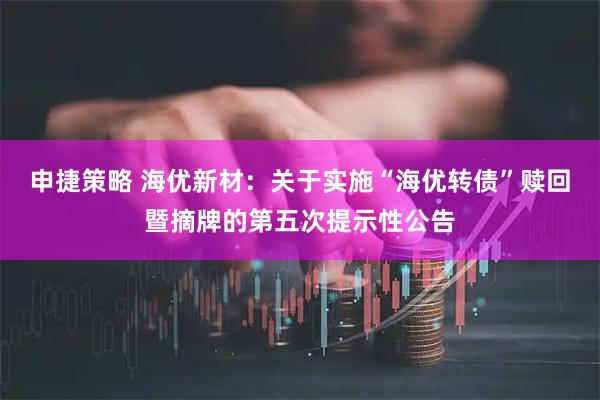 申捷策略 海优新材：关于实施“海优转债”赎回暨摘牌的第五次提示性公告