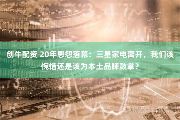 创牛配资 20年恩怨落幕：三星家电离开，我们该惋惜还是该为本土品牌鼓掌？