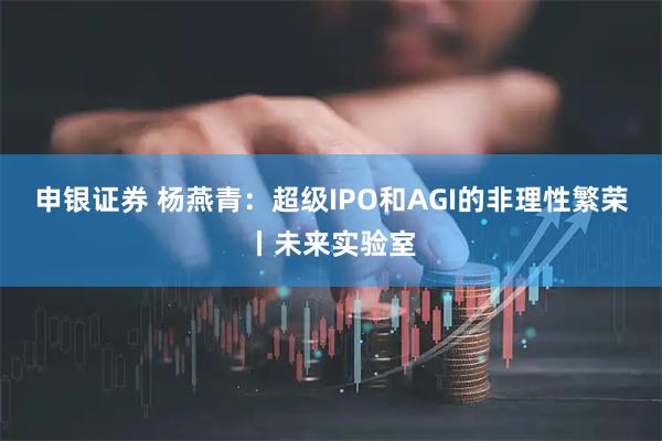 申银证券 杨燕青：超级IPO和AGI的非理性繁荣丨未来实验室