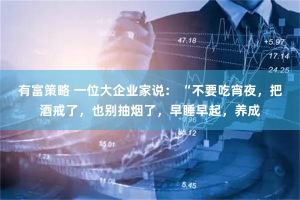 有富策略 一位大企业家说： “不要吃宵夜，把酒戒了，也别抽烟了，早睡早起，养成